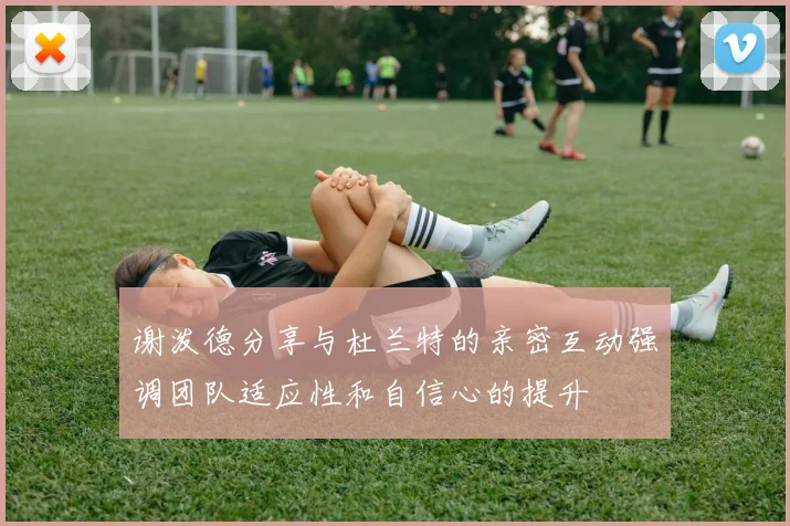 谢泼德分享与杜兰特的亲密互动强调团队适应性和自信心的提升