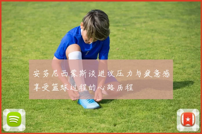 安芬尼西蒙斯谈进攻压力与疲惫感享受篮球过程的心路历程