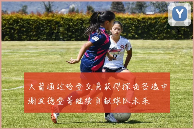火箭通过哈登交易获得探花签选中谢泼德登哥继续贡献球队未来
