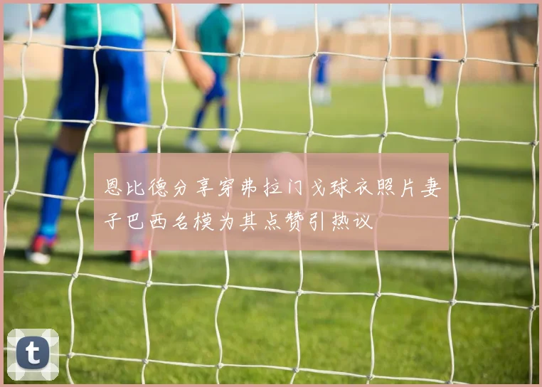 恩比德分享穿弗拉门戈球衣照片妻子巴西名模为其点赞引热议
