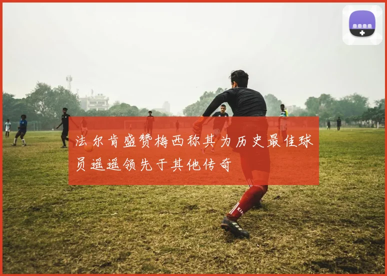 法尔肯盛赞梅西称其为历史最佳球员遥遥领先于其他传奇