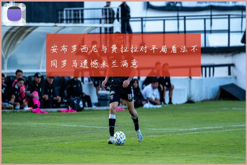 安布罗西尼与费拉拉对平局看法不同罗马遗憾米兰满意