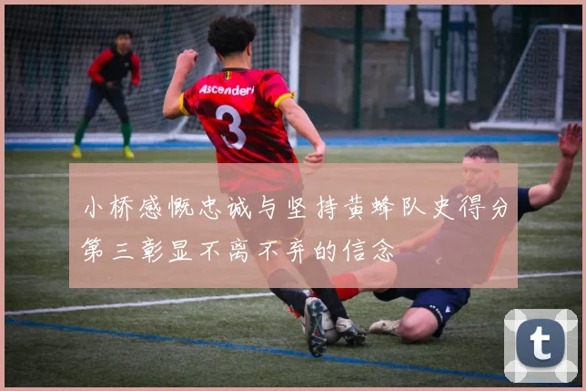 小桥感慨忠诚与坚持黄蜂队史得分第三彰显不离不弃的信念