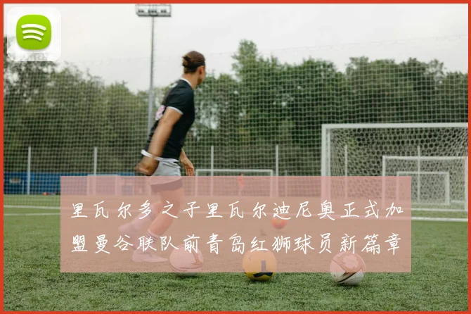 里瓦尔多之子里瓦尔迪尼奥正式加盟曼谷联队前青岛红狮球员新篇章开启