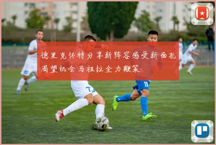 德里克怀特分享新阵容感受新面孔渴望机会马祖拉全力鞭策