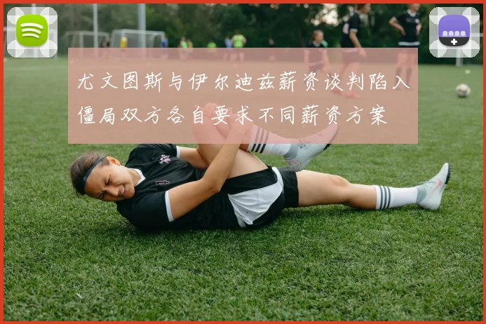 尤文图斯与伊尔迪兹薪资谈判陷入僵局双方各自要求不同薪资方案