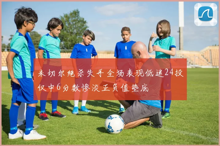 米切尔绝杀失手全场表现低迷24投仅中6分数惨淡正负值垫底