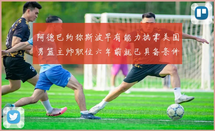 阿德巴约称斯波早有能力执掌美国男篮主帅职位六年前就已具备条件