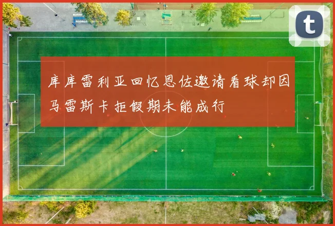 库库雷利亚回忆恩佐邀请看球却因马雷斯卡拒假期未能成行