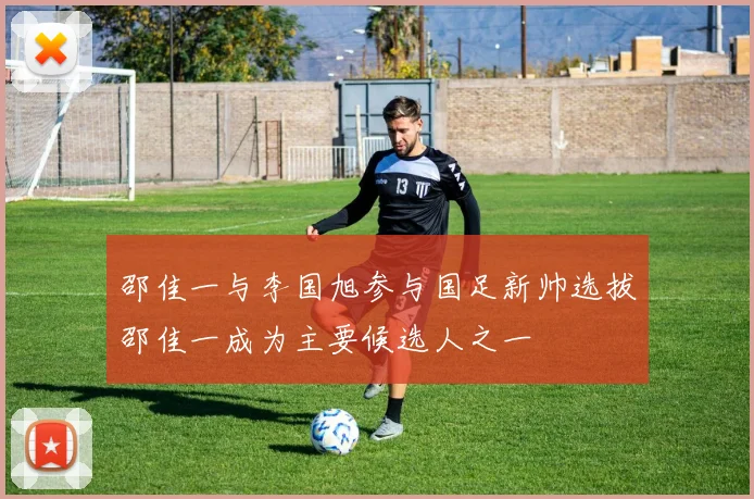 邵佳一与李国旭参与国足新帅选拔邵佳一成为主要候选人之一