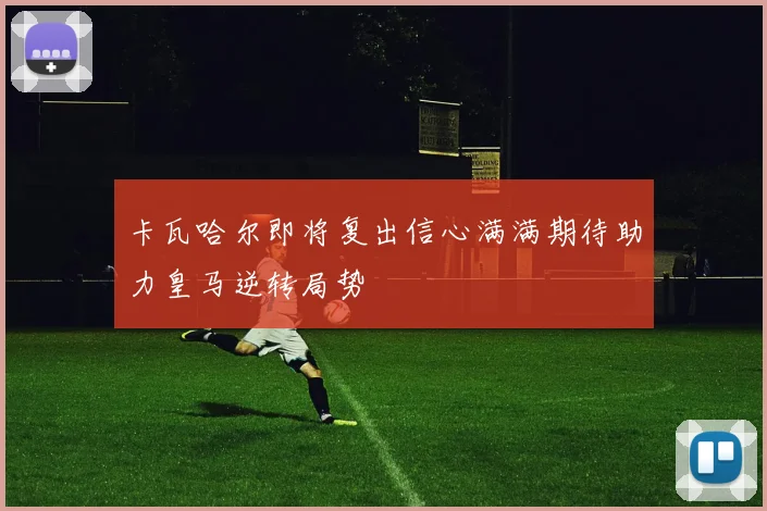 卡瓦哈尔即将复出信心满满期待助力皇马逆转局势