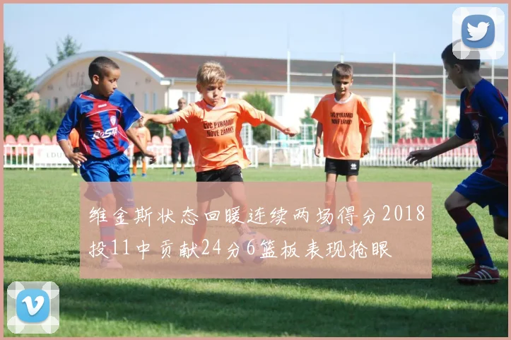 维金斯状态回暖连续两场得分2018投11中贡献24分6篮板表现抢眼