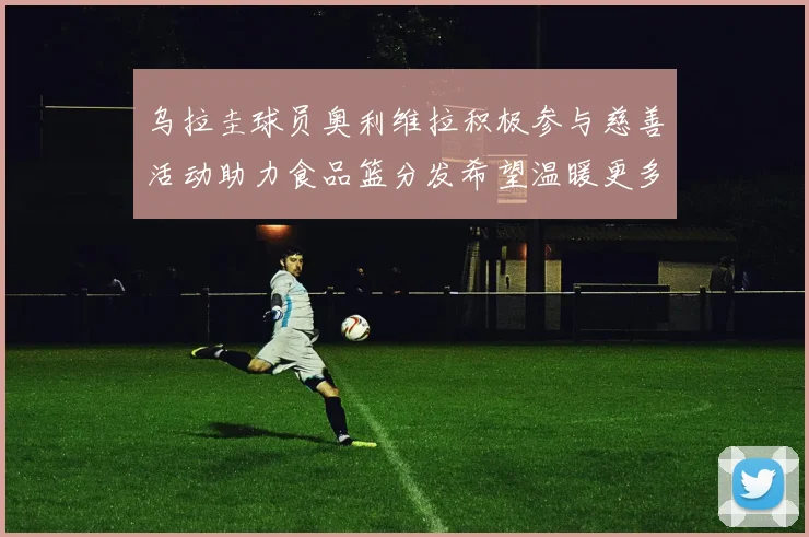 乌拉圭球员奥利维拉积极参与慈善活动助力食品篮分发希望温暖更多需要帮助的人