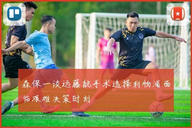 森保一谈远藤航手术选择利物浦面临艰难决策时刻