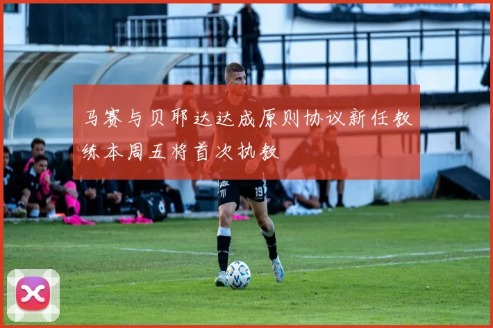 马赛与贝耶达达成原则协议新任教练本周五将首次执教